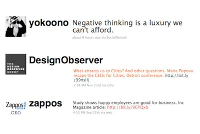Three feeds worth following on Twitter: The Design Observer Group (@designobserver) delivers newsy updates on worldwide 'design, culture, change.' For cultural, political, and just plain inspirational tweets, Yoko Ono (@yokoono) fits the bill. Zappos C.E.O. Tony Hsieh (@zappos) mixes thoughts on marketing and business with daily (often funny) musings.